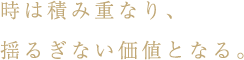 時は積み重なり、揺るぎない価値となる。