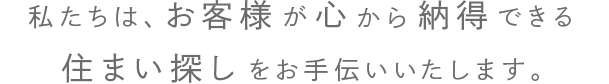 私たちは、お客様が心から納得できる住まい探しをお手伝いいたします。